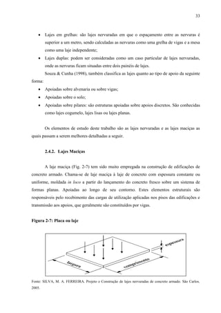 33
Lajes em grelhas: são lajes nervuradas em que o espaçamento entre as nervuras é
superior a um metro, sendo calculadas as nervuras como uma grelha de vigas e a mesa
como uma laje independente;
Lajes duplas: podem ser consideradas como um caso particular de lajes nervuradas,
onde as nervuras ficam situadas entre dois painéis de lajes.
Souza & Cunha (1998), também classifica as lajes quanto ao tipo de apoio da seguinte
forma:
Apoiadas sobre alvenaria ou sobre vigas;
Apoiadas sobre o solo;
Apoiadas sobre pilares: são estruturas apoiadas sobre apoios discretos. São conhecidas
como lajes cogumelo, lajes lisas ou lajes planas.
Os elementos de estudo deste trabalho são as lajes nervuradas e as lajes maciças as
quais passam a serem melhores detalhadas a seguir.
2.4.2. Lajes Maciças
A laje maciça (Fig. 2-7) tem sido muito empregada na construção de edificações de
concreto armado. Chama-se de laje maciça à laje de concreto com espessura constante ou
uniforme, moldada in loco a partir do lançamento do concreto fresco sobre um sistema de
formas planas. Apoiadas ao longo de seu contorno. Estes elementos estruturais são
responsáveis pelo recebimento das cargas de utilização aplicadas nos pisos das edificações e
transmissão aos apoios, que geralmente são constituídos por vigas.
Figura 2-7: Placa ou laje
Fonte: SILVA, M. A. FERREIRA. Projeto e Construção de lajes nervuradas de concreto armado. São Carlos.
2005.
 