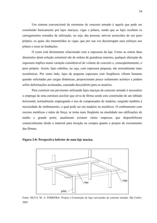 34
Um sistema convencional de estruturas de concreto armado é aquele que pode ser
constituído basicamente por lajes maciças, vigas e pilares, sendo que as lajes recebem os
carregamentos oriundos da utilização, ou seja, das pessoas, móveis acrescidos de seu peso
próprio, os quais são transmitidos às vigas, que por sua vez descarregam seus esforços aos
pilares e esses às fundações.
O custo está diretamente relacionado com a espessura da laje. Como as outras duas
dimensões desta solução estrutural são de ordens de grandezas maiores, qualquer alteração da
espessura implica numa variação considerável do volume de concreto e, conseqüentemente, o
peso próprio. Assim, lajes esbeltas, ou seja, com espessura pequena, são normalmente mais
econômicas. Por outro lado, lajes de pequena espessura com freqüência vibram bastante
quando solicitadas por cargas dinâmicas, proporcionam pouco isolamento acústico e podem
sofrer deformações acentuadas, causando desconforto para os usuários.
Para construir um pavimento utilizando lajes maciças de concreto armado é necessário
o emprego de uma estrutura auxiliar que sirva de fôrma sendo este constituído de um tablado
horizontal, normalmente empregando o uso de compensados de madeira, surgindo também à
necessidade de cimbramento, o qual pode ser em madeira ou metálicos. O cimbramento com
escoras metálicas e mãos de força, se torna mais freqüente na atualidade nas edificações de
médio e grande porte; atualmente existem várias empresas que disponibilizam
comercialmente desde o material para locação ou compra quanto o projeto de escoramento
das fôrmas.
Figura 2-8: Perspectiva Inferior de uma laje maciça.
Fonte: SILVA, M. A. FERREIRA. Projeto e Construção de lajes nervuradas de concreto armado. São Carlos.
2005.
 