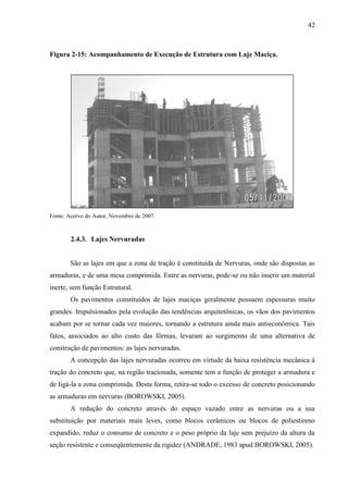 42
Figura 2-15: Acompanhamento de Execução de Estrutura com Laje Maciça.
Fonte: Acervo do Autor, Novembro de 2007.
2.4.3. Lajes Nervuradas
São as lajes em que a zona de tração é constituída de Nervuras, onde são dispostas as
armaduras, e de uma mesa comprimida. Entre as nervuras, pode-se ou não inserir um material
inerte, sem função Estrutural.
Os pavimentos constituídos de lajes maciças geralmente possuem espessuras muito
grandes. Impulsionados pela evolução das tendências arquitetônicas, os vãos dos pavimentos
acabam por se tornar cada vez maiores, tornando a estrutura ainda mais antieconômica. Tais
fatos, associados ao alto custo das fôrmas, levaram ao surgimento de uma alternativa de
construção de pavimentos: as lajes nervuradas.
A concepção das lajes nervuradas ocorreu em virtude da baixa resistência mecânica à
tração do concreto que, na região tracionada, somente tem a função de proteger a armadura e
de ligá-la a zona comprimida. Desta forma, retira-se todo o excesso de concreto posicionando
as armaduras em nervuras (BOROWSKI, 2005).
A redução do concreto através do espaço vazado entre as nervuras ou a sua
substituição por materiais mais leves, como blocos cerâmicos ou blocos de poliestireno
expandido, reduz o consumo de concreto e o peso próprio da laje sem prejuízo da altura da
seção resistente e conseqüentemente da rigidez (ANDRADE, 1983 apud BOROWSKI, 2005).
 