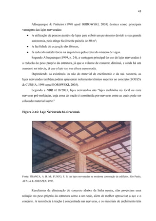 43
Albuquerque & Pinheiro (1998 apud BOROWSKI, 2005) destaca como principais
vantagens das lajes nervuradas:
A utilização de poucos painéis de lajes para cobrir um pavimento devido a sua grande
autonomia, pois atinge facilmente painéis de 80 m²;
A facilidade de execução das fôrmas;
A reduzida interferência na arquitetura pelo reduzido número de vigas.
Segundo Albuquerque (1999, p. 24), a vantagem principal do uso de lajes nervuradas é
a redução do peso próprio da estrutura, já que o volume de concreto diminui, e ainda há um
aumento na inércia, já que a laje tem sua altura aumentada.
Dependendo da existência ou não do material de enchimento e da sua natureza, as
lajes nervuradas também podem apresentar isolamento térmico superior ao concreto (SOUZA
& CUNHA, 1998 apud BOROWSKI, 2005).
Segundo a NBR 6118/2003, lajes nervuradas são "lajes moldadas no local ou com
nervuras pré-moldadas, cuja zona de tração é constituída por nervuras entre as quais pode ser
colocado material inerte."
Figura 2-16: Laje Nervurada bi-direcional.
Fonte: FRANCA, A. B. M.; FUSCO, P. B. As lajes nervuradas na moderna construção de edifícios. São Paulo,
AFALA & ABRAPEX, 1997.
Resultantes da eliminação do concreto abaixo da linha neutra, elas propiciam uma
redução no peso próprio da estrutura como a um todo, além de melhor aproveitar o aço e o
concreto. A resistência à tração é concentrada nas nervuras, e os materiais de enchimento têm
 