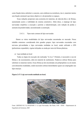 44
como função única substituir o concreto, sem colaborar na resistência, isto é, materiais inertes
sem função estrutural cujo único objetivo é o de preencher os espaços.
Essas reduções propiciam uma economia de materiais, de mão-de-obra e de fôrmas,
aumentando assim a viabilidade do sistema construtivo. Além disso, o emprego de lajes
nervuradas simplifica a execução e permite a industrialização, com redução de perdas e
aumento da produtividade, racionalizando a construção.
2.4.3.1. Tipos mais comuns de lajes nervuradas
Dentre as várias modalidades de lajes nervuradas encontradas no mercado. Nesse
trabalho estaremos considerando dois grandes grupos: lajes nervuradas executadas com
nervuras pré-moldadas e lajes nervuradas moldadas no local, sendo utilizado o EPS
(poliestireno expandido), vigotas treliçadas ou ainda por meio de fôrmas plásticas.
a) Laje moldada no local
Todas as etapas de execução são realizadas "in loco". Portanto, é necessário o uso de
fôrmas e de escoramentos, além do material de enchimento. Podem-se utilizar fôrmas para
substituir os materiais inertes. Essas fôrmas já são encontradas em polipropileno ou em metal,
com dimensões moduladas, sendo necessário utilizar desmoldantes iguais aos empregados nas
lajes maciças.
Figura 2-17: Laje nervurada moldada no local.
Fonte: LIBÂNIO M. P. & REZENDE J. A; Lajes Nervuradas. São Paulo, USP – EESC – Departamento de
Engenharia de Estruturas, 2003
 