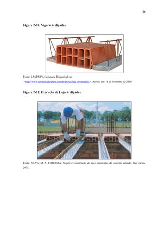 46
Figura 2-20: Vigotas treliçadas
Fonte: KASPARY, Cerâmica. Disponível em:
<http://www.ceramicakaspary.com.br/portal/laje_protendida>. Acesso em: 14 de Setembro de 2010.
Figura 2-21: Execução de Lajes treliçadas
Fonte: SILVA, M. A. FERREIRA. Projeto e Construção de lajes nervuradas de concreto armado. São Carlos.
2005.
 