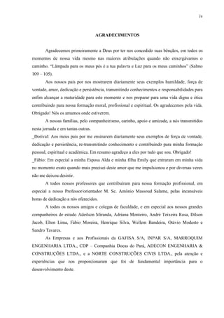 iv
AGRADECIMENTOS
Agradecemos primeiramente a Deus por ter nos concedido suas bênçãos, em todos os
momentos de nossa vida mesmo nas maiores atribulações quando não enxergávamos o
caminho. “Lâmpada para os meus pés é a tua palavra e Luz para os meus caminhos” (Salmo
109 – 105).
Aos nossos pais por nos mostrarem diariamente seus exemplos humildade, força de
vontade, amor, dedicação e persistência, transmitindo conhecimentos e responsabilidades para
enfim alcançar a maturidade para este momento e nos preparar para uma vida digna e ética
contribuindo para nossa formação moral, profissional e espiritual. Os agradecemos pela vida.
Obrigado! Nós os amamos onde estiverem.
A nossas famílias, pelo companheirismo, carinho, apoio e amizade, a nós transmitidos
nesta jornada e em tantas outras.
_Dorival: Aos meus pais por me ensinarem diariamente seus exemplos de força de vontade,
dedicação e persistência, re-transmitindo conhecimento e contribuindo para minha formação
pessoal, espiritual e acadêmica. Em resumo agradeço a eles por tudo que sou. Obrigado!
_Fábio: Em especial a minha Esposa Alda e minha filha Emily que entraram em minha vida
no momento exato quando mais precisei deste amor que me impulsionou e por diversas vezes
não me deixou desistir.
A todos nossos professores que contribuíram para nossa formação profissional, em
especial a nosso Professor/orientador M. Sc. Antônio Massoud Salame, pelas incansáveis
horas de dedicação a nós oferecidos.
A todos os nossos amigos e colegas de faculdade, e em especial aos nossos grandes
companheiros de estudo Adeilson Miranda, Adriana Monteiro, André Teixeira Rosa, Dílson
Jacob, Elton Lima, Fábio Moreira, Henrique Silva, Wellem Bandeira, Otávio Modesto e
Sandro Tavares.
As Empresas e aos Profissionais da GAFISA S/A, INPAR S/A, MARROQUIM
ENGENHARIA LTDA., CDP – Companhia Docas do Pará, ADECON ENGENHARIA &
CONSTRUÇÕES LTDA., e a NORTE CONSTRUÇÕES CIVIS LTDA., pela atenção e
experiências que nos proporcionaram que foi de fundamental importância para o
desenvolvimento deste.
 