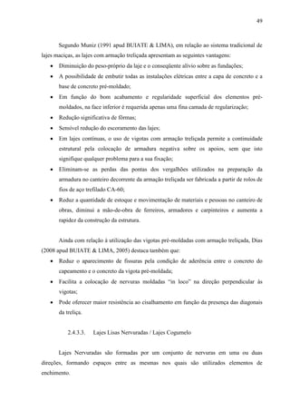 49
Segundo Muniz (1991 apud BUIATE & LIMA), em relação ao sistema tradicional de
lajes maciças, as lajes com armação treliçada apresentam as seguintes vantagens:
Diminuição do peso-próprio da laje e o conseqüente alívio sobre as fundações;
A possibilidade de embutir todas as instalações elétricas entre a capa de concreto e a
base de concreto pré-moldado;
Em função do bom acabamento e regularidade superficial dos elementos pré-
moldados, na face inferior é requerida apenas uma fina camada de regularização;
Redução significativa de fôrmas;
Sensível redução do escoramento das lajes;
Em lajes contínuas, o uso de vigotas com armação treliçada permite a continuidade
estrutural pela colocação de armadura negativa sobre os apoios, sem que isto
signifique qualquer problema para a sua fixação;
Eliminam-se as perdas das pontas dos vergalhões utilizados na preparação da
armadura no canteiro decorrente da armação treliçada ser fabricada a partir de rolos de
fios de aço trefilado CA-60;
Reduz a quantidade de estoque e movimentação de materiais e pessoas no canteiro de
obras, diminui a mão-de-obra de ferreiros, armadores e carpinteiros e aumenta a
rapidez da construção da estrutura.
Ainda com relação à utilização das vigotas pré-moldadas com armação treliçada, Dias
(2008 apud BUIATE & LIMA, 2005) destaca também que:
Reduz o aparecimento de fissuras pela condição de aderência entre o concreto do
capeamento e o concreto da vigota pré-moldada;
Facilita a colocação de nervuras moldadas “in loco” na direção perpendicular às
vigotas;
Pode oferecer maior resistência ao cisalhamento em função da presença das diagonais
da treliça.
2.4.3.3. Lajes Lisas Nervuradas / Lajes Cogumelo
Lajes Nervuradas são formadas por um conjunto de nervuras em uma ou duas
direções, formando espaços entre as mesmas nos quais são utilizados elementos de
enchimento.
 