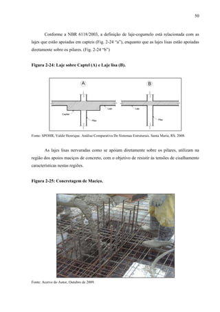50
Conforme a NBR 6118/2003, a definição de laje-cogumelo está relacionada com as
lajes que estão apoiadas em capteis (Fig. 2-24 “a”), enquanto que as lajes lisas estão apoiadas
diretamente sobre os pilares. (Fig. 2-24 “b”)
Figura 2-24: Laje sobre Captel (A) e Laje lisa (B).
Fonte: SPOHR, Valdir Henrique. Análise Comparativa De Sistemas Estruturais. Santa Maria, RS. 2008.
As lajes lisas nervuradas como se apóiam diretamente sobre os pilares, utilizam na
região dos apoios maciços de concreto, com o objetivo de resistir às tensões de cisalhamento
características nestas regiões.
Figura 2-25: Concretagem de Maciço.
Fonte: Acervo do Autor, Outubro de 2009.
 