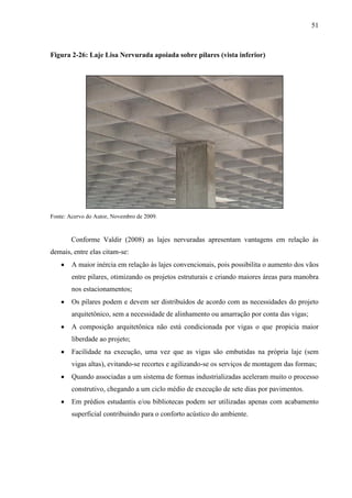 51
Figura 2-26: Laje Lisa Nervurada apoiada sobre pilares (vista inferior)
Fonte: Acervo do Autor, Novembro de 2009.
Conforme Valdir (2008) as lajes nervuradas apresentam vantagens em relação às
demais, entre elas citam-se:
A maior inércia em relação às lajes convencionais, pois possibilita o aumento dos vãos
entre pilares, otimizando os projetos estruturais e criando maiores áreas para manobra
nos estacionamentos;
Os pilares podem e devem ser distribuídos de acordo com as necessidades do projeto
arquitetônico, sem a necessidade de alinhamento ou amarração por conta das vigas;
A composição arquitetônica não está condicionada por vigas o que propicia maior
liberdade ao projeto;
Facilidade na execução, uma vez que as vigas são embutidas na própria laje (sem
vigas altas), evitando-se recortes e agilizando-se os serviços de montagem das formas;
Quando associadas a um sistema de formas industrializadas aceleram muito o processo
construtivo, chegando a um ciclo médio de execução de sete dias por pavimentos.
Em prédios estudantis e/ou bibliotecas podem ser utilizadas apenas com acabamento
superficial contribuindo para o conforto acústico do ambiente.
 