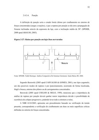 52
2.4.3.4. Punção
A definição de punção seria o estado limite último por cisalhamento no entorno de
forças concentradas (cargas e reações), e que a ruptura por punção se dá com a propagação de
fissuras inclinadas através da espessura da laje, com a inclinação média de 30º. (SPOHR,
2008 apud ARAUJO, 2003).
Figura 2-27: Ruína por punção em lajes lisas nervuradas
Fonte: SPOHR, Valdir Henrique. Análise Comparativa De Sistemas Estruturais. Santa Maria, RS. 2008.
Segundo Borowski (2005 apud CARVALHO & GOMES, 2001), nas lajes cogumelo,
um dos possíveis modos de ruptura é por puncionamento, ocorrendo de forma localizada,
frágil e brusca, entorno dos pilares ou de carregamentos concentrados.
Borowski (2005 apud COELHO & MELO, 1999), menciona que a importância da
análise de ruptura por punção deverá ganhar maior importância devido à possibilidade de
ocorrência de colapso progressivo, podendo levar toda a estrutura a ruína.
A NBR 6118/2003, apresenta um procedimento baseado na verificação da tensão
presente, correspondente a verificação do cisalhamento em duas ou mais superfícies criticas
definidas no entorno de forças concentradas.
 