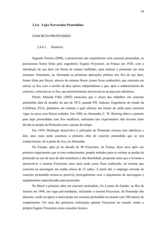 54
2.4.4. Lajes Nervuradas Protendidas
CONCRETO PROTENDIDO
2.4.4.1. Histórico
Segundo Pereira (2000), o pioneirismo das experiências com concreto protendido, as
percussoras foram feitas pelo engenheiro Eugene Freyssinet, na França em 1928, com a
introdução de aço duro em forma de arames trefilados, para realizar a protensão em uma
estrutura. Entretanto, na Alemanha as primeiras aplicações práticas dos fios de aço duro,
foram feitas por Hoyer, através do sistema Hoyer (como ficou conhecido), que consistia em
esticar os fios com o auxílio de dois apoios independentes e que, após o endurecimento do
concreto, cortavam-se os fios, que posteriormente ancoravam-se na peça por aderência.
Porém Almeida Filho (2002) menciona que o inicio dos trabalhos em concreto
protendido data de meados do ano de 1872, quando PH. Jackson, Engenheiro do estado da
Califórnia, EUA, patenteou um sistema o qual utilizou um tirante de união para construir
vigas ou arcos com blocos isolados. Em 1888, na Alemanha, C. W. Doering obteve a patente
para lajes protendidas com fios metálicos, entretanto tais experimentos não tiveram êxito
devido às perdas de Protensão com o passar do tempo.
Em 1934, Dichinger desenvolve a utilização de Protensão externa sem aderência e
dois anos mais tarde construiu a primeira obra de concreto protendido que se tem
conhecimento, foi à ponte de Ave, na Alemanha.
Na Europa, após já na década de 40 Freyssinet, na França, doze anos após seu
primeiro experimento que se tem conhecimento, propõe métodos para se estimar as perdas de
protensão no uso de aços de alta resistência e alta ductilidade, propostas estas que o levaram a
desenvolver o sistema Freyssinet, anos mais tarde como ficou conhecido, tal sistema que
consistia na ancoragem em cunha cônica de 12 cabos. A partir daí, o emprego corrente de
concreto protendido tornou-se possível, principalmente com o lançamento de ancoragens e
equipamentos especializados para protensão.
No Brasil a primeira obra em concreto protendido, foi à ponte do Galeão, no Rio de
Janeiro em 1948, em vigas pré-moldadas, utilizando o sistema Freyssinet, de Protensão não
aderente, sendo na época a maior ponte em concreto protendido no mundo com 380 metros de
comprimento. Foi uma das primeiras realizações patente Freyssinet no mundo, tendo o
próprio Eugene Freyssinet como consultor técnico.
 