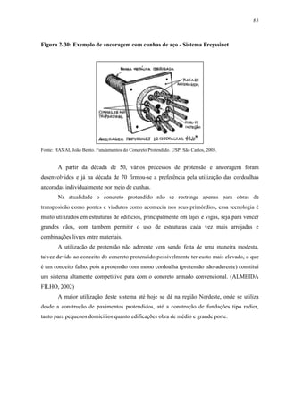 55
Figura 2-30: Exemplo de ancoragem com cunhas de aço - Sistema Freyssinet
Fonte: HANAI, João Bento. Fundamentos do Concreto Protendido. USP. São Carlos, 2005.
A partir da década de 50, vários processos de protensão e ancoragem foram
desenvolvidos e já na década de 70 firmou-se a preferência pela utilização das cordoalhas
ancoradas individualmente por meio de cunhas.
Na atualidade o concreto protendido não se restringe apenas para obras de
transposição como pontes e viadutos como acontecia nos seus primórdios, essa tecnologia é
muito utilizados em estruturas de edifícios, principalmente em lajes e vigas, seja para vencer
grandes vãos, com também permitir o uso de estruturas cada vez mais arrojadas e
combinações livres entre materiais.
A utilização de protensão não aderente vem sendo feita de uma maneira modesta,
talvez devido ao conceito do concreto protendido possivelmente ter custo mais elevado, o que
é um conceito falho, pois a protensão com mono cordoalha (protensão não-aderente) constitui
um sistema altamente competitivo para com o concreto armado convencional. (ALMEIDA
FILHO, 2002)
A maior utilização deste sistema até hoje se dá na região Nordeste, onde se utiliza
desde a construção de pavimentos protendidos, até a construção de fundações tipo radier,
tanto para pequenos domicílios quanto edificações obra de médio e grande porte.
 