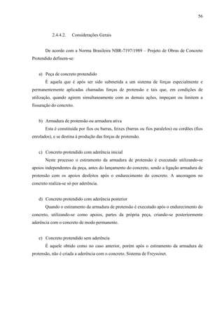 56
2.4.4.2. Considerações Gerais
De acordo com a Norma Brasileira NBR-7197/1989 – Projeto de Obras de Concreto
Protendido definem-se:
a) Peça de concreto protendido
É aquela que é após ser sido submetida a um sistema de forças especialmente e
permanentemente aplicadas chamadas forças de protensão e tais que, em condições de
utilização, quando agirem simultaneamente com as demais ações, impeçam ou limitem a
fissuração do concreto.
b) Armadura de protensão ou armadura ativa
Esta é constituída por fios ou barras, feixes (barras ou fios paralelos) ou cordões (fios
enrolados), e se destina à produção das forças de protensão.
c) Concreto protendido com aderência inicial
Neste processo o estiramento da armadura de protensão é executado utilizando-se
apoios independentes da peça, antes do lançamento do concreto, sendo a ligação armadura de
protensão com os apoios desfeitos após o endurecimento do concreto. A ancoragem no
concreto realiza-se só por aderência.
d) Concreto protendido com aderência posterior
Quando o estiramento da armadura de protensão é executado após o endurecimento do
concreto, utilizando-se como apoios, partes da própria peça, criando-se posteriormente
aderência com o concreto de modo permanente.
e) Concreto protendido sem aderência
É aquele obtido como no caso anterior, porém após o estiramento da armadura de
protensão, não é criada a aderência com o concreto. Sistema de Freyssinet.
 