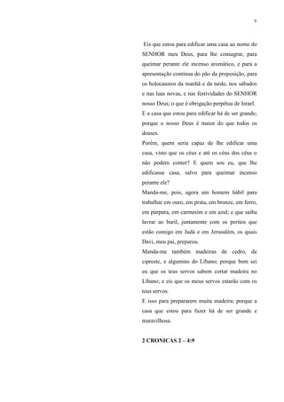 v
Eis que estou para edificar uma casa ao nome do
SENHOR meu Deus, para lhe consagrar, para
queimar perante ele incenso aromático, e para a
apresentação contínua do pão da proposição, para
os holocaustos da manhã e da tarde, nos sábados
e nas luas novas, e nas festividades do SENHOR
nosso Deus; o que é obrigação perpétua de Israel.
E a casa que estou para edificar há de ser grande;
porque o nosso Deus é maior do que todos os
deuses.
Porém, quem seria capaz de lhe edificar uma
casa, visto que os céus e até os céus dos céus o
não podem conter? E quem sou eu, que lhe
edificasse casa, salvo para queimar incenso
perante ele?
Manda-me, pois, agora um homem hábil para
trabalhar em ouro, em prata, em bronze, em ferro,
em púrpura, em carmesim e em azul; e que saiba
lavrar ao buril, juntamente com os peritos que
estão comigo em Judá e em Jerusalém, os quais
Davi, meu pai, preparou.
Manda-me também madeiras de cedro, de
cipreste, e algumins do Líbano; porque bem sei
eu que os teus servos sabem cortar madeira no
Líbano; e eis que os meus servos estarão com os
teus servos.
E isso para prepararem muita madeira; porque a
casa que estou para fazer há de ser grande e
maravilhosa.
2 CRONICAS 2 – 4:9
 