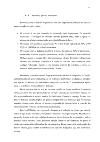 61
2.4.4.5. Protensão aplicada ao concreto
Ferreira (2010) o artifício de protensão tem uma importância particular no caso do
concreto, pelas seguintes razões:
O concreto é um dos materiais de construção mais importantes. Os materiais
necessários à confecção do concreto (cimento portland, areia, pedra e água) são
disponíveis a baixo custo em todas as regiões habitadas da Terra.
O concreto tem resistência à compressão. Na ordem de 200 Kgf/cm2 (20 MPa) a 500
Kgf/cm2 (50 MPa), são utilizados nas obras.
O concreto oferece pequena resistência à tração, da ordem de 10% de resistência à
compressão. Além de pequena, a resistência à tração do concreto é pouco confiável.
De fato, quando o concreto não é bem executado, a retração do mesmo pode provocar
fissuras, que eliminam a resistência à tração do concreto, antes mesmo de atuar
qualquer solicitação. Devido a essa natureza aleatória da resistência a tração do
concreto, ela é geralmente desprezada nos cálculos.
O concreto como um material de propriedades tão distintas a compressão e a tração,
estruturalmente este comportamento pode ser melhorado conforme as condições de armadura
nas ligações de aço-concreto aplicando-se compressão prévia (isto é, protensão) nas regiões
onde as solicitações produzem tensões de tração.
O uso cabos ou fios de aços de elevadas resistências, como armaduras de concreto
armado, se limita pelo grau de fissuração do concreto. Uma vez que os diferentes tipos de aço
têm aproximadamente o mesmo módulo de elasticidade. Portanto o emprego de aços com
tensões de tração elevadas implica em grandes alongamentos dos mesmos, o que, por sua vez,
ocasiona fissuras muito abertas. A abertura exagerada das fissuras reduz a proteção das
armaduras contra corrosão, e é indesejável esteticamente.
Ferreira (2010) cita que a protensão do concreto é realizada, na prática, por meio de
cabos de aço de alta resistência, tracionados e ancorados no próprio concreto. O artifício da
protensão desloca a faixa de trabalho do concreto para o âmbito das compressões, onde o
material é mais eficiente. Com a protensão, aplicam-se tensões de compressão nas partes da
seção tracionadas pelas solicitações dos carregamentos. Desse modo, pela manipulação das
tensões internas, pode-se obter a contribuição da área total da seção da viga para a inércia da
mesma.
 