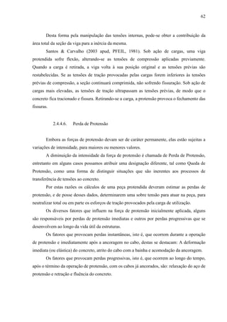 62
Desta forma pela manipulação das tensões internas, pode-se obter a contribuição da
área total da seção da viga para a inércia da mesma.
Santos & Carvalho (2003 apud, PFEIL, 1981). Sob ação de cargas, uma viga
protendida sofre flexão, alterando-se as tensões de compressão aplicadas previamente.
Quando a carga é retirada, a viga volta à sua posição original e as tensões prévias são
restabelecidas. Se as tensões de tração provocadas pelas cargas forem inferiores às tensões
prévias de compressão, a seção continuará comprimida, não sofrendo fissuração. Sob ação de
cargas mais elevadas, as tensões de tração ultrapassam as tensões prévias, de modo que o
concreto fica tracionado e fissura. Retirando-se a carga, a protensão provoca o fechamento das
fissuras.
2.4.4.6. Perda de Protensão
Embora as forças de protensão devam ser de caráter permanente, elas estão sujeitas a
variações de intensidade, para maiores ou menores valores.
A diminuição da intensidade da força de protensão é chamada de Perda de Protensão,
entretanto em alguns casos possamos atribuir uma designação diferente, tal como Queda de
Protensão, como uma forma de distinguir situações que são inerentes aos processos de
transferência de tensões ao concreto.
Por estas razões os cálculos de uma peça protendida deveram estimar as perdas de
protensão, e de posse desses dados, determinarem uma sobre tensão para atuar na peça, para
neutralizar total ou em parte os esforços de tração provocados pela carga de utilização.
Os diversos fatores que influem na força de protensão inicialmente aplicada, alguns
são responsáveis por perdas de protensão imediatas e outros por perdas progressivas que se
desenvolvem ao longo da vida útil da estruturas.
Os fatores que provocam perdas instantâneas, isto é, que ocorrem durante a operação
de protensão e imediatamente após a ancoragem no cabo, destas se destacam: A deformação
imediata (ou elástica) do concreto, atrito do cabo com a bainha e acomodação da ancoragem.
Os fatores que provocam perdas progressivas, isto é, que ocorrem ao longo do tempo,
após o término da operação de protensão, com os cabos já ancorados, são: relaxação do aço de
protensão e retração e fluência do concreto.
 