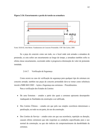 63
Figura 2-36: Encurtamento e perda de tensão na armadura
Fonte: HANAI, João Bento. Fundamentos do Concreto Protendido. USP. São Carlos, 2005.
Se a peça de concreto como um todo, ou o local onde está armada a armadura de
protensão, se esta sofrer um encurtamento ao longo do tempo, a armadura também sofre os
efeitos desse encurtamento, ocorrendo então à progressiva diminuição do valor de protensão
instalada.
2.4.4.7. Verificação de Segurança
Como ocorre no caso de verificação da segurança para qualquer tipo de estrutura em
concreto armado, também nas peças de concreto protendido deve-se tomar como referência
inicial a NBR 8681/2003 – Ações e Segurança nas estruturas – Procedimentos.
Para a verificação dos Estados de Limites:
De uma Estrutura – estados a partir dos quais a estrutura apresenta desempenho
inadequado às finalidades da construção a ser edificada.
Dos Limites Últimos – estados em que pela sua simples ocorrência determinam a
paralisação, no todo ou em parte, do uso da construção.
Dos Limites de Serviço – estados estes em que sua ocorrência, repetição ou duração,
causam efeitos estruturais que não respeitam as condições especificadas para o uso
normal da construção, ou que são indícios de comprometimento da durabilidade da
estrutura.
 