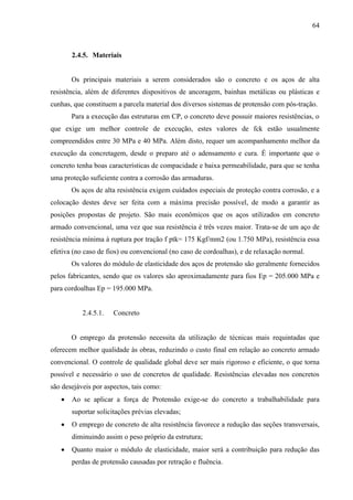 64
2.4.5. Materiais
Os principais materiais a serem considerados são o concreto e os aços de alta
resistência, além de diferentes dispositivos de ancoragem, bainhas metálicas ou plásticas e
cunhas, que constituem a parcela material dos diversos sistemas de protensão com pós-tração.
Para a execução das estruturas em CP, o concreto deve possuir maiores resistências, o
que exige um melhor controle de execução, estes valores de fck estão usualmente
compreendidos entre 30 MPa e 40 MPa. Além disto, requer um acompanhamento melhor da
execução da concretagem, desde o preparo até o adensamento e cura. É importante que o
concreto tenha boas características de compacidade e baixa permeabilidade, para que se tenha
uma proteção suficiente contra a corrosão das armaduras.
Os aços de alta resistência exigem cuidados especiais de proteção contra corrosão, e a
colocação destes deve ser feita com a máxima precisão possível, de modo a garantir as
posições propostas de projeto. São mais econômicos que os aços utilizados em concreto
armado convencional, uma vez que sua resistência é três vezes maior. Trata-se de um aço de
resistência mínima à ruptura por tração f ptk= 175 Kgf/mm2 (ou 1.750 MPa), resistência essa
efetiva (no caso de fios) ou convencional (no caso de cordoalhas), e de relaxação normal.
Os valores do módulo de elasticidade dos aços de protensão são geralmente fornecidos
pelos fabricantes, sendo que os valores são aproximadamente para fios Ep = 205.000 MPa e
para cordoalhas Ep = 195.000 MPa.
2.4.5.1. Concreto
O emprego da protensão necessita da utilização de técnicas mais requintadas que
oferecem melhor qualidade às obras, reduzindo o custo final em relação ao concreto armado
convencional. O controle de qualidade global deve ser mais rigoroso e eficiente, o que torna
possível e necessário o uso de concretos de qualidade. Resistências elevadas nos concretos
são desejáveis por aspectos, tais como:
Ao se aplicar a força de Protensão exige-se do concreto a trabalhabilidade para
suportar solicitações prévias elevadas;
O emprego de concreto de alta resistência favorece a redução das seções transversais,
diminuindo assim o peso próprio da estrutura;
Quanto maior o módulo de elasticidade, maior será a contribuição para redução das
perdas de protensão causadas por retração e fluência.
 