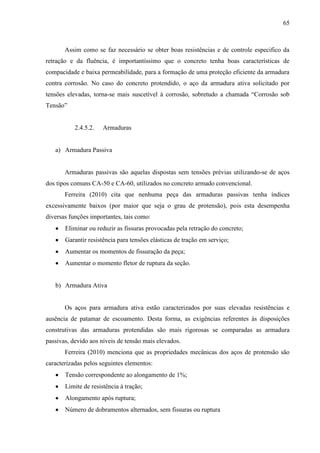 65
Assim como se faz necessário se obter boas resistências e de controle especifico da
retração e da fluência, é importantíssimo que o concreto tenha boas características de
compacidade e baixa permeabilidade, para a formação de uma proteção eficiente da armadura
contra corrosão. No caso do concreto protendido, o aço da armadura ativa solicitado por
tensões elevadas, torna-se mais suscetível à corrosão, sobretudo a chamada “Corrosão sob
Tensão”
2.4.5.2. Armaduras
a) Armadura Passiva
Armaduras passivas são aquelas dispostas sem tensões prévias utilizando-se de aços
dos tipos comuns CA-50 e CA-60, utilizados no concreto armado convencional.
Ferreira (2010) cita que nenhuma peça das armaduras passivas tenha índices
excessivamente baixos (por maior que seja o grau de protensão), pois esta desempenha
diversas funções importantes, tais como:
Eliminar ou reduzir as fissuras provocadas pela retração do concreto;
Garantir resistência para tensões elásticas de tração em serviço;
Aumentar os momentos de fissuração da peça;
Aumentar o momento fletor de ruptura da seção.
b) Armadura Ativa
Os aços para armadura ativa estão caracterizados por suas elevadas resistências e
ausência de patamar de escoamento. Desta forma, as exigências referentes às disposições
construtivas das armaduras protendidas são mais rigorosas se comparadas as armadura
passivas, devido aos níveis de tensão mais elevados.
Ferreira (2010) menciona que as propriedades mecânicas dos aços de protensão são
caracterizadas pelos seguintes elementos:
Tensão correspondente ao alongamento de 1%;
Limite de resistência à tração;
Alongamento após ruptura;
Número de dobramentos alternados, sem fissuras ou ruptura
 