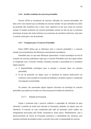 68
2.4.6. Sentido econômico do concreto protendido.
Ferreira (2010) as resistências de concreto, utilizadas em concreto protendido, são
duas a três vezes maiores que as utilizadas em concreto armado. Os aços utilizados nos cabos
de protensão têm resistência três a cinco vezes superiores às dos aços usuais do concreto
armado. O sentido econômico do concreto protendido consiste no fato de que os aumentos
percentuais de preço são muito inferiores aos acréscimos de resistência utilizáveis, tanto para
o concreto como para o aço de protensão.
2.4.7. Vantagens para o Concreto Protendido
Hanai (2005) afirma que as diferenças entre o concreto protendido e o concreto
armado convencionalmente são diferenças essencialmente tecnológicas.
Entendido uma vez que estas diferenças representam o avanço tecnológico na arte de
construir em concreto, poderíamos supor que o Concreto Protendido seria uma opção melhor
se comparado com o Concreto Armado, entretanto, havendo a necessidade de se considerar
alguns aspectos:
A disponibilidade tecnológica para se projetar e executar obras em concreto
protendido;
O uso da protensão em alguns casos se manifesta de maneira desfavorável em
estruturas, como exemplo na execução de fundações e de pilares sujeitos a compressão
com pequena excentricidade.
No entanto, são enumerados alguns aspectos relevantes da tecnologia do concreto
protendido, que podem ser levados em conta numa possível análise de alternativas.
2.4.7.1. Redução da Fissuração
Graças à protensão hoje é possível melhorar a capacidade de utilização da peça
estrutural e controlar de modo mais eficiente as fissurações, podendo, em alguns casos até
eliminá-la. O concreto na zona comprimida pela ação da protensão resiste melhor aos
alongamentos provocados pela flexão, fissurando-se muito pouco. Modernamente, com o
desenvolvimento da Teoria de Fissuração aumenta-se a durabilidade das estruturas, pois
aumenta a proteção da armadura contra a corrosão, bem como a estanqueidade do concreto.
 