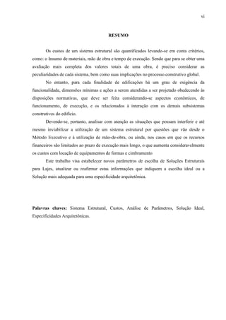 vi
RESUMO
Os custos de um sistema estrutural são quantificados levando-se em conta critérios,
como: o Insumo de materiais, mão de obra e tempo de execução. Sendo que para se obter uma
avaliação mais completa dos valores totais de uma obra, é preciso considerar as
peculiaridades de cada sistema, bem como suas implicações no processo construtivo global.
No entanto, para cada finalidade de edificações há um grau de exigência da
funcionalidade, dimensões mínimas e ações a serem atendidas a ser projetado obedecendo às
disposições normativas, que deve ser feita considerando-se aspectos econômicos, de
funcionamento, de execução, e os relacionados à interação com os demais subsistemas
construtivos do edifício.
Devendo-se, portanto, analisar com atenção as situações que possam interferir e até
mesmo inviabilizar a utilização de um sistema estrutural por questões que vão desde o
Método Executivo e à utilização de mão-de-obra, ou ainda, nos casos em que os recursos
financeiros são limitados ao prazo de execução mais longo, o que aumenta consideravelmente
os custos com locação de equipamentos de formas e cimbramento
Este trabalho visa estabelecer novos parâmetros de escolha de Soluções Estruturais
para Lajes, atualizar ou reafirmar estas informações que indiquem a escolha ideal ou a
Solução mais adequada para uma especificidade arquitetônica.
Palavras chaves: Sistema Estrutural, Custos, Análise de Parâmetros, Solução Ideal,
Especificidades Arquitetônicas.
(...)
 