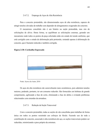69
2.4.7.2. Emprego de Aços de Alta Resistência
Para o concreto protendido, são dimensionados aços de alta resistência, capazes de
atingir tensões elevadas de trabalho sem depender de alongamentos exagerados do concreto.
O mecanismo concebido não é um binário na seção protendida, mas sim de
solicitações de alívio. Desta forma, se equilibram as solicitações externas, gerando um
mecanismo onde todos os pontos da peça solicitada estão em estado de tensão uniforme, que
está corrigido com o estado de deformação pela protensão, restando apenas à deformação do
concreto, que é bastante reduzida e também corrigida.
Figura 2-38: Cordoalha Engraxada
Fonte: Acervo do Autor, 2010
Os aços de alta resistência são sensivelmente mais econômicos, pois admitem tensões
maiores, podendo, portanto, ter um consumo reduzido. São fornecidos em bobinas de grande
comprimento, agilizando a fase de corte, eliminando a fase de dobra e evitando problemas
relacionados com emendas da armadura.
2.4.7.3. Redução da Seção Transversal
Com o concreto protendido, todas as seções de são concebidas para trabalhar de forma
única em todos os pontos resistindo aos esforços de flexão. Fazendo uso de toda a
contribuição do concreto, associado à alta resistência do aço, as seções transversais podem ser
reduzidas, minimizando o peso próprio da estrutura.
 