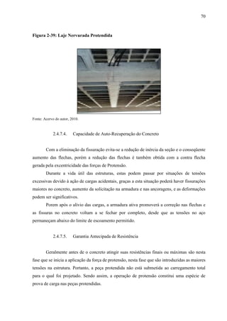 70
Figura 2-39: Laje Nervurada Protendida
Fonte: Acervo do autor, 2010.
2.4.7.4. Capacidade de Auto-Recuperação do Concreto
Com a eliminação da fissuração evita-se a redução de inércia da seção e o conseqüente
aumento das flechas, porém a redução das flechas é também obtida com a contra flecha
gerada pela excentricidade das forças de Protensão.
Durante a vida útil das estruturas, estas podem passar por situações de tensões
excessivas devido à ação de cargas acidentais, graças a esta situação poderá haver fissurações
maiores no concreto, aumento da solicitação na armadura e nas ancoragens, e as deformações
podem ser significativos.
Porem após o alívio das cargas, a armadura ativa promoverá a correção nas flechas e
as fissuras no concreto voltam a se fechar por completo, desde que as tensões no aço
permaneçam abaixo do limite de escoamento permitido.
2.4.7.5. Garantia Antecipada de Resistência
Geralmente antes de o concreto atingir suas resistências finais ou máximas são nesta
fase que se inicia a aplicação da força de protensão, nesta fase que são introduzidas as maiores
tensões na estrutura. Portanto, a peça protendida não está submetida ao carregamento total
para o qual foi projetado. Sendo assim, a operação de protensão constitui uma espécie de
prova de carga nas peças protendidas.
 