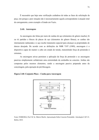 71
É necessário que haja uma verificação cuidadosa de todas as fases de solicitação da
peça, isto porque a pior situação não é necessariamente aquela correspondente à atuação total
do carregamento, como exemplo o Estado em Vazio.
2.4.8. Ancoragens
As ancoragens são feitas por meio de cunhas de aço (elementos do gênero macho), bi
ou tri partidas e blocos de placas de aço (elementos do gênero fêmea), as cunhas são
internamente ranhuradas e o aço recebe tratamento especial para alcançar as propriedades de
dureza desejada. De acordo com as definições da NBR 7197 (1989), ancoragem é o
dispositivo capaz de manter o cabo em estado de tensão, transmitindo força de protensão à
estrutura.
As ancoragens ativas permitem a aplicação da força de protensão e as ancoragens
passivas simplesmente solidarizam uma extremidade da cordoalha no concreto. Ambas são
compostas pelos mesmos elementos, sendo a ancoragem passiva preparada antes da
concretagem, pela operação de pré-blocagem.
Figura 2-40: Conjunto Placa – Cunha para Ancoragem
Fonte: FERREIRA, Prof. M. Sc. Márcio Murilo. Apresentação Sobre Concreto Protendido - Introdução CAP. 01.
Belém, 2010.
 