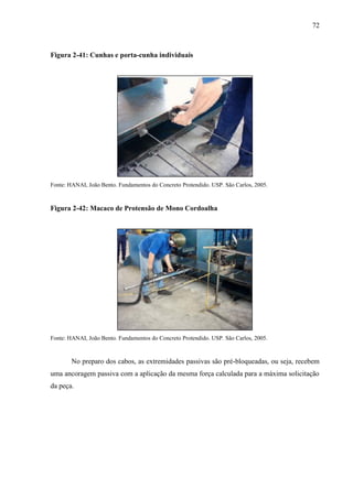 72
Figura 2-41: Cunhas e porta-cunha individuais
Fonte: HANAI, João Bento. Fundamentos do Concreto Protendido. USP. São Carlos, 2005.
Figura 2-42: Macaco de Protensão de Mono Cordoalha
Fonte: HANAI, João Bento. Fundamentos do Concreto Protendido. USP. São Carlos, 2005.
No preparo dos cabos, as extremidades passivas são pré-bloqueadas, ou seja, recebem
uma ancoragem passiva com a aplicação da mesma força calculada para a máxima solicitação
da peça.
 