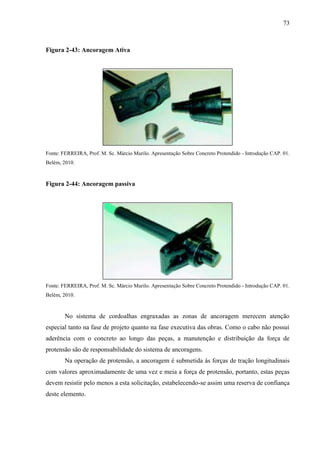 73
Figura 2-43: Ancoragem Ativa
Fonte: FERREIRA, Prof. M. Sc. Márcio Murilo. Apresentação Sobre Concreto Protendido - Introdução CAP. 01.
Belém, 2010.
Figura 2-44: Ancoragem passiva
Fonte: FERREIRA, Prof. M. Sc. Márcio Murilo. Apresentação Sobre Concreto Protendido - Introdução CAP. 01.
Belém, 2010.
No sistema de cordoalhas engraxadas as zonas de ancoragem merecem atenção
especial tanto na fase de projeto quanto na fase executiva das obras. Como o cabo não possui
aderência com o concreto ao longo das peças, a manutenção e distribuição da força de
protensão são de responsabilidade do sistema de ancoragens.
Na operação de protensão, a ancoragem é submetida às forças de tração longitudinais
com valores aproximadamente de uma vez e meia a força de protensão, portanto, estas peças
devem resistir pelo menos a esta solicitação, estabelecendo-se assim uma reserva de confiança
deste elemento.
 