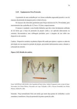 74
2.4.9. Equipamentos Para Protensão
A protensão de uma cordoalha por vez (mono cordoalha engraxada) permite o uso de
macacos de protensão de pequeno porte e relativa leveza.
Os macacos são oferecidos geralmente para forças máximas de 20 e 30 toneladas, para
tensionamento das cordoalhas de 12,7mm e 15,2mm, respectivamente.
O macaco é acoplado a uma bomba hidráulica que deve estar devidamente calibrada
de tal forma que a força de protensão de projeto venha a ser aplicada efetivamente na
estrutura. Recomenda-se uma calibragem periódica, pois o desgaste do uso influi nos
dispositivos de controle.
Cadeira - Dispositivo metálico ou plástico (figura 40) usado para apoiar e segurar os cabos de
pós-tração em sua respectiva posição de projeto, prevenindo deslocamentos antes e durante a
colocação do concreto.
Figura 2-45: Detalhe da cadeira
Fonte: SANTOS & CARVALHO, Alzir Espindola & Paulo Carlos. Análise Comparativa entre os tipos de lajes:
Nervuradas com Fôrma Plástica, Nervurada com vigas Treliçadas e EPS e Nervura Protendida com fôrmas
Plásticas. Belém-PA. 2003.
Emendas - Peça normalmente feita com molas que unem duas pontas de cordoalhas e assim
emendam e transferem a força de protensão de ponta a ponta do cabo.
 