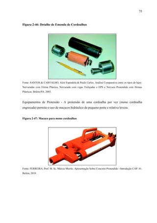 75
Figura 2-46: Detalhe de Emenda de Cordoalhas
Fonte: SANTOS & CARVALHO, Alzir Espindola & Paulo Carlos. Análise Comparativa entre os tipos de lajes:
Nervuradas com Fôrma Plástica, Nervurada com vigas Treliçadas e EPS e Nervura Protendida com fôrmas
Plásticas. Belém-PA. 2003.
Equipamentos de Protensão - A protensão de uma cordoalha por vez (mono cordoalha
engraxada) permite o uso de macacos hidráulico de pequeno porte e relativa leveza.
Figura 2-47: Macaco para mono cordoalhas
Fonte: FERREIRA, Prof. M. Sc. Márcio Murilo. Apresentação Sobre Concreto Protendido - Introdução CAP. 01.
Belém, 2010.
 