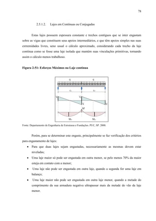 78
2.5.1.2. Lajes em Contínuas ou Conjugadas
Estas lajes possuem espessura constante e trechos contíguos que se inter engastam
sobre as vigas que constituem seus apoios intermediários, e que têm apoios simples nas suas
extremidades livres, seno usual o cálculo aproximado, considerando cada trecho da laje
contínua como se fosse uma laje isolada que mantém suas vinculações primitivas, tornando
assim o cálculo menos trabalhoso.
Figura 2-51: Esforços Máximos na Laje contínua
Fonte: Departamento de Engenharia de Estruturas e Fundações. PUC, SP. 2000.
Porém, para se determinar este engaste, principalmente se faz verificação dos critérios
para engastamento de lajes:
Para que duas lajes sejam engastadas, necessariamente as mesmas devem estar
niveladas;
Uma laje maior só pode ser engastada em outra menor, se pelo menos 70% da maior
esteja em contato com a menor;
Uma laje não pode ser engastada em outra laje, quando a segunda for uma laje em
balanço;
Uma laje maior não pode ser engastada em outra laje menor, quando a metade do
comprimento da sua armadura negativa ultrapassar mais da metade do vão da laje
menor.
 