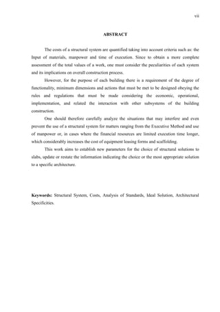 vii
ABSTRACT
The costs of a structural system are quantified taking into account criteria such as: the
Input of materials, manpower and time of execution. Since to obtain a more complete
assessment of the total values of a work, one must consider the peculiarities of each system
and its implications on overall construction process.
However, for the purpose of each building there is a requirement of the degree of
functionality, minimum dimensions and actions that must be met to be designed obeying the
rules and regulations that must be made considering the economic, operational,
implementation, and related the interaction with other subsystems of the building
construction.
One should therefore carefully analyze the situations that may interfere and even
prevent the use of a structural system for matters ranging from the Executive Method and use
of manpower or, in cases where the financial resources are limited execution time longer,
which considerably increases the cost of equipment leasing forms and scaffolding.
This work aims to establish new parameters for the choice of structural solutions to
slabs, update or restate the information indicating the choice or the most appropriate solution
to a specific architecture.
Keywords: Structural System, Costs, Analysis of Standards, Ideal Solution, Architectural
Specificities.
(...)
 