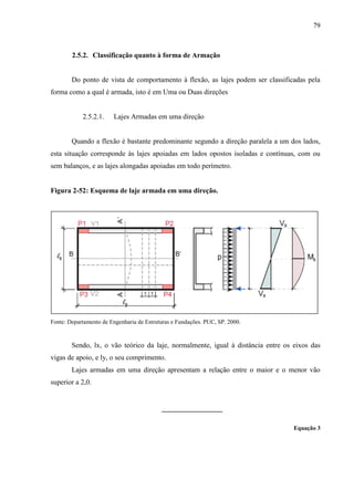79
2.5.2. Classificação quanto à forma de Armação
Do ponto de vista de comportamento à flexão, as lajes podem ser classificadas pela
forma como a qual é armada, isto é em Uma ou Duas direções
2.5.2.1. Lajes Armadas em uma direção
Quando a flexão é bastante predominante segundo a direção paralela a um dos lados,
esta situação corresponde às lajes apoiadas em lados opostos isoladas e contínuas, com ou
sem balanços, e as lajes alongadas apoiadas em todo perímetro.
Figura 2-52: Esquema de laje armada em uma direção.
Fonte: Departamento de Engenharia de Estruturas e Fundações. PUC, SP. 2000.
Sendo, lx, o vão teórico da laje, normalmente, igual à distância entre os eixos das
vigas de apoio, e ly, o seu comprimento.
Lajes armadas em uma direção apresentam a relação entre o maior e o menor vão
superior a 2,0.
Equação 3
 
