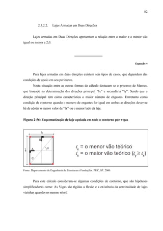 82
2.5.2.2. Lajes Armadas em Duas Direções
Lajes armadas em Duas Direções apresentam a relação entre o maior e o menor vão
igual ou menor a 2,0.
Equação 4
Para lajes armadas em duas direções existem seis tipos de casos, que dependem das
condições de apoio em seu perímetro.
Nesta situação entre as outras formas de cálculo destacam se o processo de Marcus,
que baseado na determinação das direções principal “lx” e secundária “ly”. Sendo que a
direção principal tem como característica o maior número de engastes. Entretanto como
condição de contorno quando o numero de engastes for igual em ambas as direções dever-se
há de adotar o menor valor de “lx” ou o menor lado da laje.
Figura 2-56: Esquematização de laje apoiada em todo o contorno por vigas
Fonte: Departamento de Engenharia de Estruturas e Fundações. PUC, SP. 2000.
Para este cálculo consideram-se algumas condições de contorno, que são hipóteses
simplificadoras como: As Vigas são rígidas a flexão e a existência da continuidade de lajes
vizinhas quando no mesmo nível.
 