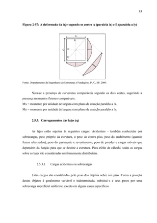 83
Figura 2-57: A deformada da laje segundo os cortes A (paralela lx) e B (paralela a ly)
Fonte: Departamento de Engenharia de Estruturas e Fundações. PUC, SP. 2000.
Nota-se a presença de curvaturas comparáveis segundo os dois cortes, sugerindo a
presença momentos fletores comparáveis:
Mx = momento por unidade de largura com plano de atuação paralelo a lx.
My = momento por unidade de largura com plano de atuação paralelo a ly.
2.5.3. Carregamentos das lajes (q)
As lajes estão sujeitos às seguintes cargas: Acidentais – também conhecidas por
sobrecargas, peso próprio da estrutura, o peso do contra-piso, peso do enchimento (quando
forem rebaixados), peso do pavimento e revestimento, peso de paredes e cargas móveis que
dependem da função para que se destine a estrutura. Para efeito de cálculo, todas as cargas
sobre as lajes são consideradas uniformemente distribuídas.
2.5.3.1. Cargas acidentais ou sobrecargas
Estas cargas são constituídas pelo peso dos objetos sobre um piso. Como a posição
destes objetos é geralmente variável e indeterminada, substitui-s e seus pesos por uma
sobrecarga superficial uniforme, exceto em alguns casos específicos.
 