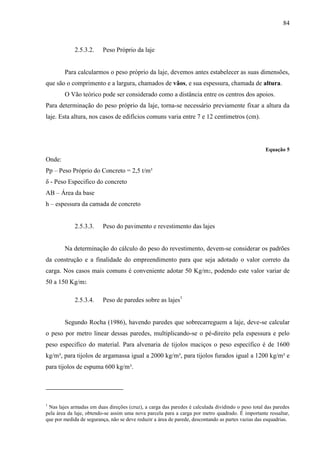 84
2.5.3.2. Peso Próprio da laje
Para calcularmos o peso próprio da laje, devemos antes estabelecer as suas dimensões,
que são o comprimento e a largura, chamados de vãos, e sua espessura, chamada de altura.
O Vão teórico pode ser considerado como a distância entre os centros dos apoios.
Para determinação do peso próprio da laje, torna-se necessário previamente fixar a altura da
laje. Esta altura, nos casos de edifícios comuns varia entre 7 e 12 centímetros (cm).
Equação 5
Onde:
Pp – Peso Próprio do Concreto = 2,5 t/m³
δ - Peso Especifico do concreto
AB – Área da base
h – espessura da camada de concreto
2.5.3.3. Peso do pavimento e revestimento das lajes
Na determinação do cálculo do peso do revestimento, devem-se considerar os padrões
da construção e a finalidade do empreendimento para que seja adotado o valor correto da
carga. Nos casos mais comuns é conveniente adotar 50 Kg/m2, podendo este valor variar de
50 a 150 Kg/m2.
2.5.3.4. Peso de paredes sobre as lajes1
Segundo Rocha (1986), havendo paredes que sobrecarreguem a laje, deve-se calcular
o peso por metro linear dessas paredes, multiplicando-se o pé-direito pela espessura e pelo
peso especifico do material. Para alvenaria de tijolos maciços o peso específico é de 1600
kg/m³, para tijolos de argamassa igual a 2000 kg/m³, para tijolos furados igual a 1200 kg/m³ e
para tijolos de espuma 600 kg/m³.
1
Nas lajes armadas em duas direções (cruz), a carga das paredes é calculada dividindo o peso total das paredes
pela área da laje, obtendo-se assim uma nova parcela para a carga por metro quadrado. É importante ressaltar,
que por medida de segurança, não se deve reduzir a área de parede, descontando as partes vazias das esquadrias.
 