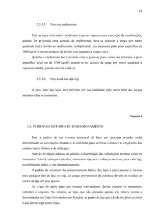 85
2.5.3.5. Peso em enchimento
Para as lajes rebaixadas, destinadas a prever espaços para execução de canalizações,
quando for projetada uma camada de enchimento, deve-se calcular a carga por metro
quadrado (m2) devido ao enchimento, multiplicando sua espessura pelo peso especifico de
1000 kg/m3 (escoria pedaços de tijolos com argamassa magra, etc.).
Quando o enchimento for executado com argamassa pura, como nos rebaixos, o peso
específico deve ser de 1500 kg/m³, usando-se no cálculo da carga por metro quadrado a
espessura média, quando esta for variável.
2.5.3.6. Peso total das lajes (q)
O peso total das lajes será definido em sua totalidade pela soma total das cargas
atuantes sobre o pavimento.
Equação 6
2.6. PRINCIPAIS MÉTODOS DE DIMENSIONAMENTO
Para a análise de um sistema estrutural de lajes em concreto armado, serão
determinadas as solicitações internas e às utilizadas para verificar e atender as exigências dos
estados limite últimos e de utilização.
Através de algum método de cálculo, a distribuição das solicitações internas como os
momentos fletores, esforços cortantes, momentos torçores e esforços normais, para cada laje,
possibilitando então, o seu dimensionamento.
O padrão de estrutural do comportamento básico das lajes é praticamente o mesmo
para qualquer tipo de laje, ou seja, as cargas provenientes da estrutura devem ser levadas do
centro da laje até seus apoios.
As vigas de apoio para um sistema convencional devem receber os momentos,
cortantes e torçores. No entanto, as lajes que são apoiadas apenas em pilares (como o
demonstrado nas Lajes Nervuradas por Punção), as partes da laje que vão de um pilar ao outro
é que devem agir como vigas.
 