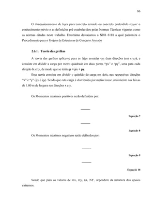 86
O dimensionamento de lajes para concreto armado ou concreto protendido requer o
conhecimento prévio e as definições pré-estabelecidos pelas Normas Técnicas vigentes como
as normas citadas neste trabalho. Entretanto destacamos a NBR 6118 a qual padroniza o
Procedimento para o Projeto de Estruturas de Concreto Armado
2.6.1. Teoria das grelhas
A teoria das grelhas aplica-se para as lajes armadas em duas direções (em cruz), e
consiste em dividir a carga por metro quadrado em duas partes “px” e “py”, uma para cada
direção lx e ly, de modo que se tenha p = px + py.
Esta teoria consiste em dividir o quinhão de carga em dois, nas respectivas direções
“x” e “y” (qx e qy). Sendo que esta carga é distribuída por metro linear, atualmente nas faixas
de 1,00 m de largura nas direções x e y.
Os Momentos máximos positivos serão definidos por:
Equação 7
Equação 8
Os Momentos máximos negativos serão definidos por:
Equação 9
Equação 10
Sendo que para os valores de mx, my, nx, NY, dependem da natureza dos apoios
extremos.
 