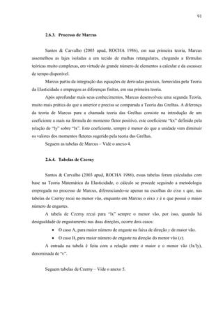 91
2.6.3. Processo de Marcus
Santos & Carvalho (2003 apud, ROCHA 1986), em sua primeira teoria, Marcus
assemelhou as lajes isoladas a um tecido de malhas retangulares, chegando a fórmulas
teóricas muito complexas, em virtude do grande número de elementos a calcular e da escassez
de tempo disponível.
Marcus partiu da integração das equações de derivadas parciais, fornecidas pela Teoria
da Elasticidade e empregou as diferenças finitas, em sua primeira teoria.
Após aprofundar mais seus conhecimentos, Marcus desenvolveu uma segunda Teoria,
muito mais prática do que a anterior e precisa se comparada a Teoria das Grelhas. A diferença
da teoria de Marcus para a chamada teoria das Grelhas consiste na introdução de um
coeficiente a mais na fórmula do momento fletor positivo, este coeficiente “kx” definido pela
relação de “ly” sobre “lx”. Este coeficiente, sempre é menor do que a unidade vem diminuir
os valores dos momentos fletores sugerido pela teoria das Grelhas.
Seguem as tabelas de Marcus – Vide o anexo 4.
2.6.4. Tabelas de Czerny
Santos & Carvalho (2003 apud, ROCHA 1986), essas tabelas foram calculadas com
base na Teoria Matemática da Elasticidade, o cálculo se procede seguindo a metodologia
empregada no processo de Marcus, diferenciando-se apenas na escolhas do eixo x que, nas
tabelas de Czerny recai no menor vão, enquanto em Marcus o eixo x é o que possui o maior
número de engastes.
A tabela de Czerny recai para “lx” sempre o menor vão, por isso, quando há
desigualdade de engastamento nas duas direções, ocorre dois casos:
O caso A, para maior número de engaste na faixa de direção y de maior vão.
O caso B, para maior número de engaste na direção do menor vão (x).
A entrada na tabela é feita com a relação entre o maior e o menor vão (lx/ly),
denominada de “є”.
Seguem tabelas de Czerny – Vide o anexo 5.
 