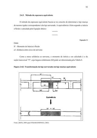 92
2.6.5. Método da espessura equivalente
O método da espessura equivalente baseia-se no conceito de determinar a laje maciça
de mesma rigidez correspondente à da laje nervurada. A equivalência é feita segundo a inércia
à flexão e calculada pela Equação abaixo:
Equação 11
Onde:
If – Momento de Inércia à flexão
a1- distância entre eixos de nervuras
Como a mesa solidariza as nervuras, o momento de inércia a ser calculado é o da
seção transversal “T”, cuja largura colaborante (bf) pode ser determinada pela Tabela 8.
Figura 2-62: Transformação da laje nervurada em laje maciça equivalente
Fonte: (RIOS, 2008 apud STRAMANDINOLI, 2003)
 