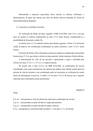 93
Determinada a espessura equivalente, basta calcular os esforços solicitantes e
deslocamentos, da agora laje maciça, por meio de tabelas clássicas baseadas na Teoria da
Elasticidade (placas delgadas).
2.7. FLECHA E CONTRA FLECHA
Na verificação da flecha em lajes, segundo a NBR 6118:2003, item 19.3.1, cita que
deve ser usados os critérios estabelecidos no item 17.3.2 dessa Norma, considerando-se a
possibilidade de fissuração (estádio II).
O referido item 17.3.2 estabelece limites para flechas segundo a Tabela 13.2 da Norma
citada, levando-se em consideração combinações de ações conforme o item 11.8.3.1 dessa
Norma.
O cálculo da flecha é feito utilizando-se processos analíticos estabelecidos pela própria
Norma (item 17.3.2), que divide o cálculo em duas parcelas: flecha imediata e flecha diferida.
A determinação do valor de tais parcelas é apresentada a seguir e abordada pela
Norma, nos itens 17.3.2.1.1 e 17.3.2.1.2, respectivamente.
De acordo com o item 11.8.3.1 da NBR 6118:2003, as combinações de serviço
classificadas como quase permanentes são aquelas que podem atuar durante grande parte do
período de vida da estrutura e sua consideração pode ser necessária na verificação do estado
limite de deformações excessivas. A tabela 11.4 do item 11.8.3.2 da Norma traz a seguinte
expressão para combinações quase permanentes:
Equação 12
Onde:
F d, ser – corresponde ao valor de cálculo das ações para combinações de serviço;
F g i, k – correspondem as ações devidas às cargas permanentes;
F q j, k – correspondem as ações devidas às cargas variáveis;
Ψ 2 j - corresponde ao coeficiente dado na tabela 11.2 do item 11.7.1, da Norma.
 