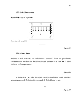 95
2.7.3. Lajes bi-engastadas
Figura 2-65: Lajes bi-engastadas
Fonte: Acervo do autor, 2010.
Equação 15
2.7.4. Contra flecha
Segundo a NBR 6118:2003 os deslocamentos excessivos podem ser parcialmente
compensados por contra flechas. No caso de se adotar contra flecha de valor “a0”, a flecha
total a ser verificada passa a ser:
Equação 16
A contra flecha “a0” pode ser adotada como um múltiplo de 0,5cm, com valor
estimado pela soma da flecha imediata com metade da flecha diferida, ou seja:
Equação 17
 