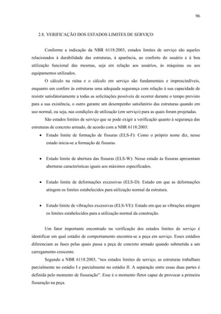 96
2.8. VERIFICAÇÃO DOS ESTADOS LIMITES DE SERVIÇO
Conforme a indicação da NBR 6118:2003, estados limites de serviço são aqueles
relacionados à durabilidade das estruturas, à aparência, ao conforto do usuário e à boa
utilização funcional das mesmas, seja em relação aos usuários, às máquinas ou aos
equipamentos utilizados.
O cálculo na ruína e o cálculo em serviço são fundamentais e imprescindíveis,
enquanto um confere às estruturas uma adequada segurança com relação à sua capacidade de
resistir satisfatoriamente a todas as solicitações possíveis de ocorrer durante o tempo previsto
para a sua existência, o outro garante um desempenho satisfatório das estruturas quando em
uso normal, ou seja, nas condições de utilização (em serviço) para as quais foram projetadas.
São estados limites de serviço que se pode exigir a verificação quanto à segurança das
estruturas de concreto armado, de acordo com a NBR 6118:2003:
Estado limite de formação de fissuras (ELS-F): Como o próprio nome diz, nesse
estado inicia-se a formação de fissuras.
Estado limite de abertura das fissuras (ELS-W): Nesse estado às fissuras apresentam
aberturas características iguais aos máximos especificados.
Estado limite de deformações excessivas (ELS-D): Estado em que as deformações
atingem os limites estabelecidos para utilização normal da estrutura.
Estado limite de vibrações excessivas (ELS-VE): Estado em que as vibrações atingem
os limites estabelecidos para a utilização normal da construção.
Um fator importante encontrado na verificação dos estados limites de serviço é
identificar em qual estádio de comportamento encontra-se a peça em serviço. Esses estádios
diferenciam as fases pelas quais passa a peça de concreto armado quando submetida a um
carregamento crescente.
Segundo a NBR 6118:2003, “nos estados limites de serviço, as estruturas trabalham
parcialmente no estádio I e parcialmente no estádio II. A separação entre essas duas partes é
definida pelo momento de fissuração”. Esse é o momento fletor capaz de provocar a primeira
fissuração na peça.
 