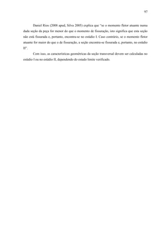 97
Daniel Rios (2008 apud, Silva 2005) explica que “se o momento fletor atuante numa
dada seção da peça for menor do que o momento de fissuração, isto significa que esta seção
não está fissurada e, portanto, encontra-se no estádio I. Caso contrário, se o momento fletor
atuante for maior do que o de fissuração, a seção encontra-se fissurada e, portanto, no estádio
II”.
Com isso, as características geométricas da seção transversal devem ser calculadas no
estádio I ou no estádio II, dependendo do estado limite verificado.
(...)
 