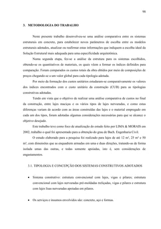 98
3. METODOLOGIA DO TRABALHO
Neste presente trabalho desenvolveu-se uma análise comparativa entre os sistemas
estruturais em concreto, para estabelecer novos parâmetros de escolha entre os modelos
estruturais adotados, atualizar ou reafirmar estas informações que indiquem a escolha ideal da
Solução Estrutural mais adequada para uma especificidade arquitetônica.
Numa segunda etapa, fez-se a análise da estrutura para os sistemas escolhidos,
obtendo-se os quantitativos de materiais, os quais vêem a formar os índices definidos para
comparação. Foram comparados os custos totais da obra obtidos por meio de composições de
preços chegando-se a um valor global para cada tipologia adotada.
Por meio da formação dos custos unitários estudaram-se comparativamente os valores
dos índices encontrados com o custo unitário da construção (CUB) para as tipologias
construtivas adotadas.
Tendo em vista que o objetivo de realizar uma análise comparativa de custos no final
da construção, entre lajes maciças e os vários tipos de lajes nervuradas, e como estas
diferenças variam de acordo com as áreas construídas das lajes e o material empregado em
cada um dos tipos, foram adotadas algumas considerações necessárias para que se alcance o
objetivo desejado.
Este trabalho teve como foco de atualização do estudo feito por LIMA & MORAIS em
2002, trabalho o qual foi apresentado para a obtenção do grau de Bach. Engenharia Civil.
O estudo elaborado para a pesquisa foi realizado para lajes de até 12 m², 25 m² e 50
m², com dimensões que as enquadrem armadas em uma e duas direções, tratando-as de forma
isolada umas das outras, e todas somente apoiadas, isto é, sem considerações de
engastamentos.
3.1. TIPOLOGIA E CONCEPÇÃO DOS SISTEMAS CONSTRUTIVOS ADOTADOS
Sistema construtivo: estrutura convencional com lajes, vigas e pilares; estrutura
convencional com lajes nervuradas pré-moldadas treliçadas, vigas e pilares e estrutura
com lajes lisas nervuradas apoiadas em pilares.
Os serviços e insumos envolvidos são: concreto, aço e formas.
 