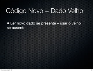 Código Novo + Dado Velho
• Ler novo dado se presente – usar o velho
se ausente
55Wednesday, July 3, 13
 