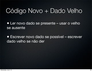 Código Novo + Dado Velho
• Ler novo dado se presente – usar o velho
se ausente
• Escrever novo dado se possível – escrever
dado velho se não der
56Wednesday, July 3, 13
 