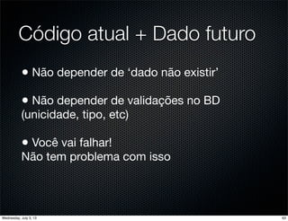 Código atual + Dado futuro
• Não depender de ‘dado não existir’
• Não depender de validações no BD
(unicidade, tipo, etc)
• Você vai falhar!
Não tem problema com isso
63Wednesday, July 3, 13
 
