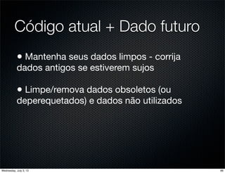 Código atual + Dado futuro
• Mantenha seus dados limpos - corrija
dados antigos se estiverem sujos
• Limpe/remova dados obsoletos (ou
deperequetados) e dados não utilizados
66Wednesday, July 3, 13
 