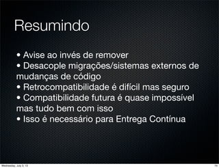 Resumindo
• Avise ao invés de remover
• Desacople migrações/sistemas externos de
mudanças de código
• Retrocompatibilidade é difícil mas seguro
• Compatibilidade futura é quase impossível
mas tudo bem com isso
• Isso é necessário para Entrega Contínua
74Wednesday, July 3, 13
 