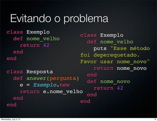 Evitando o problema
class Exemplo
def nome_velho
return 42
end
end
class Resposta
def answer(pergunta)
e = Exemplo.new
return e.nome_velho
end
end
class Exemplo
def nome_velho
puts "Esse método
foi deperequetado.
Favor usar nome_novo"
return nome_novo
end
def nome_novo
return 42
end
end
8Wednesday, July 3, 13
 